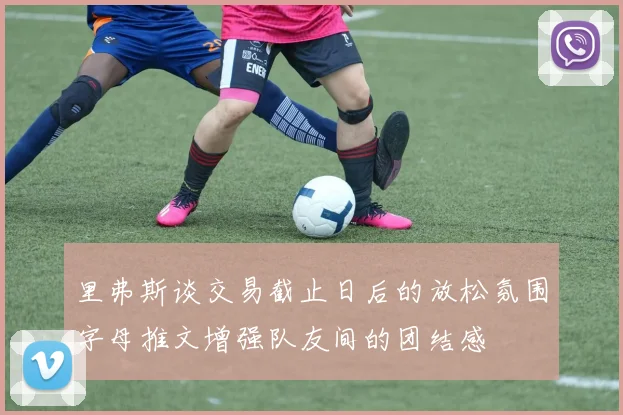 里弗斯谈交易截止日后的放松氛围字母推文增强队友间的团结感