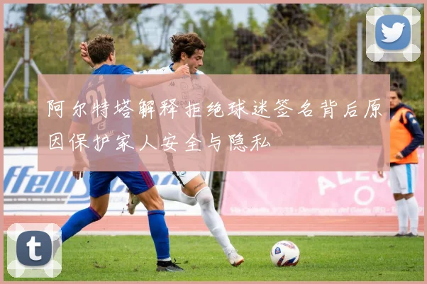 阿尔特塔解释拒绝球迷签名背后原因保护家人安全与隐私