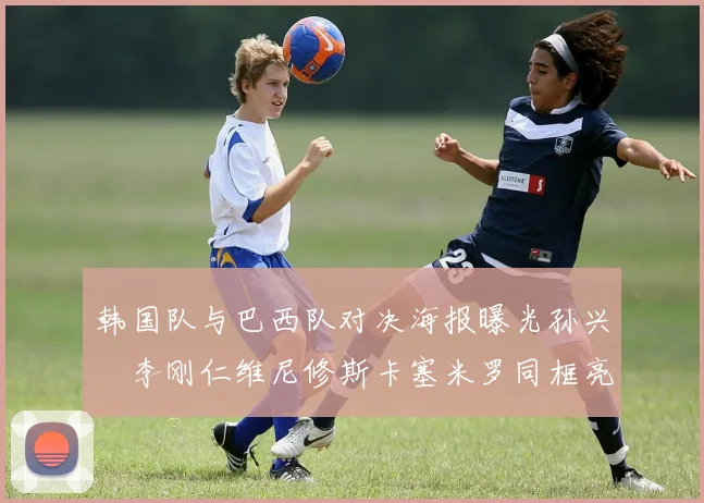 韩国队与巴西队对决海报曝光孙兴慜李刚仁维尼修斯卡塞米罗同框亮相