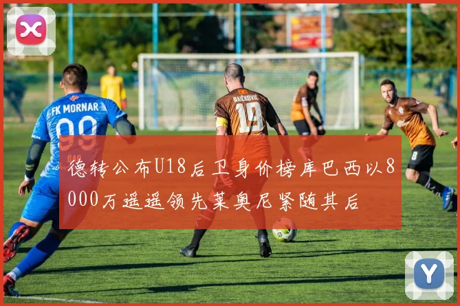 德转公布U18后卫身价榜库巴西以8000万遥遥领先莱奥尼紧随其后