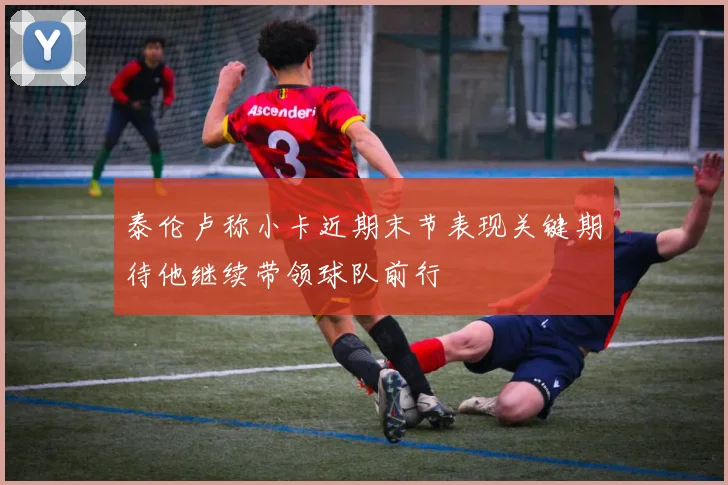 泰伦卢称小卡近期末节表现关键期待他继续带领球队前行