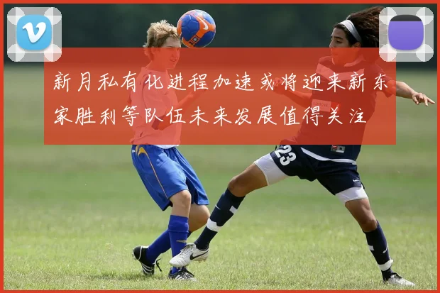 新月私有化进程加速或将迎来新东家胜利等队伍未来发展值得关注