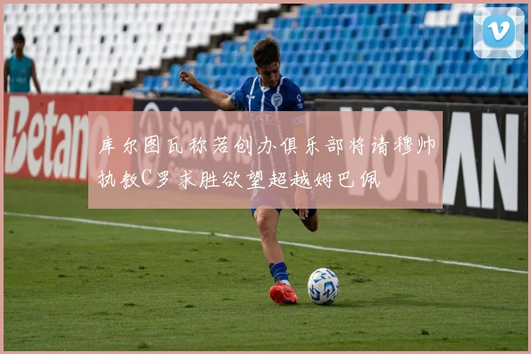 库尔图瓦称若创办俱乐部将请穆帅执教C罗求胜欲望超越姆巴佩