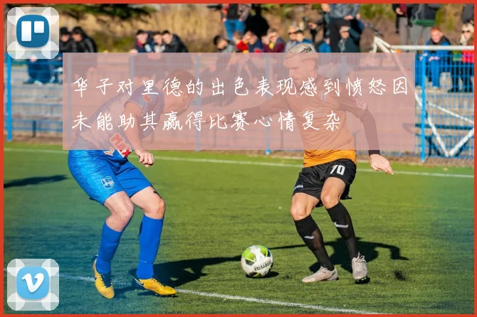 华子对里德的出色表现感到愤怒因未能助其赢得比赛心情复杂