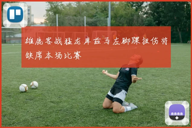 雄鹿客战猛龙库兹马左脚踝扭伤将缺席本场比赛