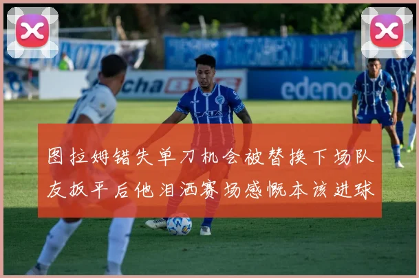 图拉姆错失单刀机会被替换下场队友扳平后他泪洒赛场感慨本该进球
