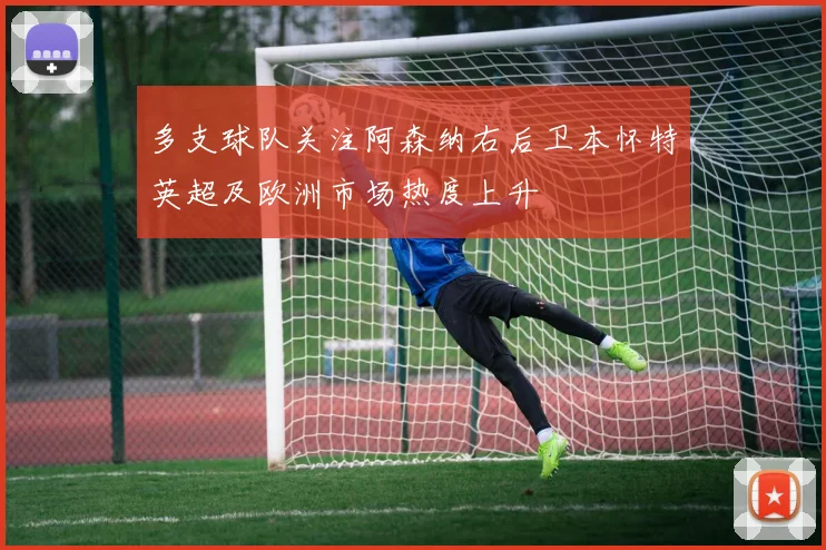 多支球队关注阿森纳右后卫本怀特英超及欧洲市场热度上升