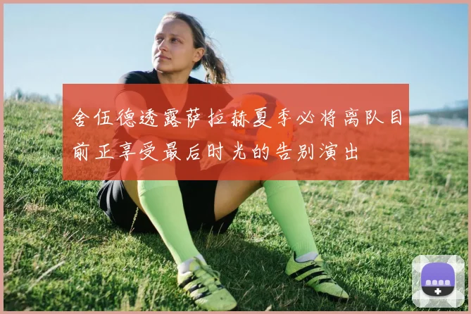舍伍德透露萨拉赫夏季必将离队目前正享受最后时光的告别演出