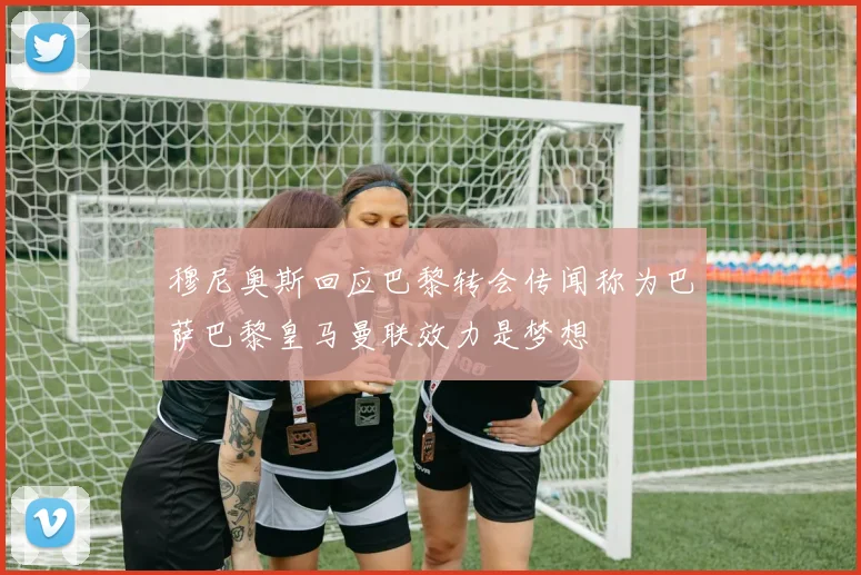 穆尼奥斯回应巴黎转会传闻称为巴萨巴黎皇马曼联效力是梦想