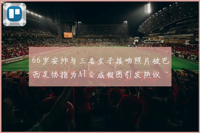 66岁安帅与三名女子接吻照片被巴西足协指为AI合成假图引发热议