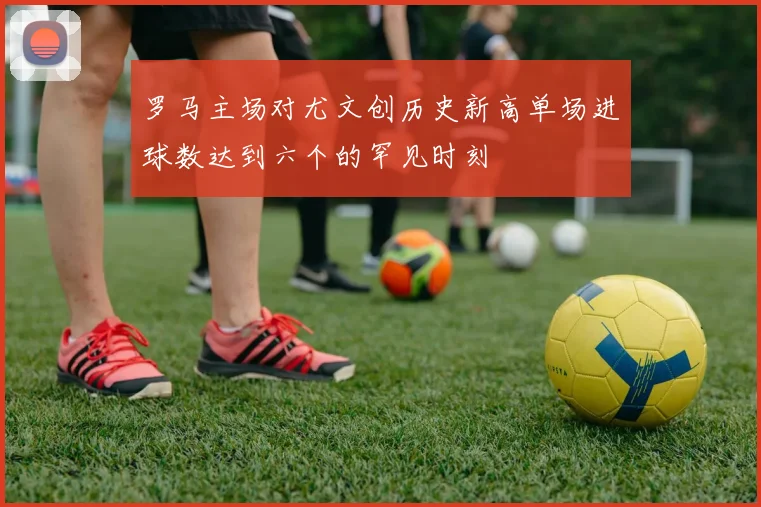 罗马主场对尤文创历史新高单场进球数达到六个的罕见时刻
