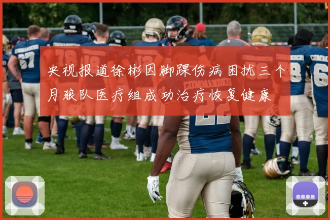 央视报道徐彬因脚踝伤病困扰三个月狼队医疗组成功治疗恢复健康