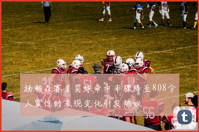杨瀚森赛季罚球命中率骤降至808令人震惊的表现变化引发热议