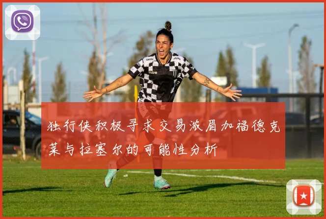 独行侠积极寻求交易浓眉加福德克莱与拉塞尔的可能性分析