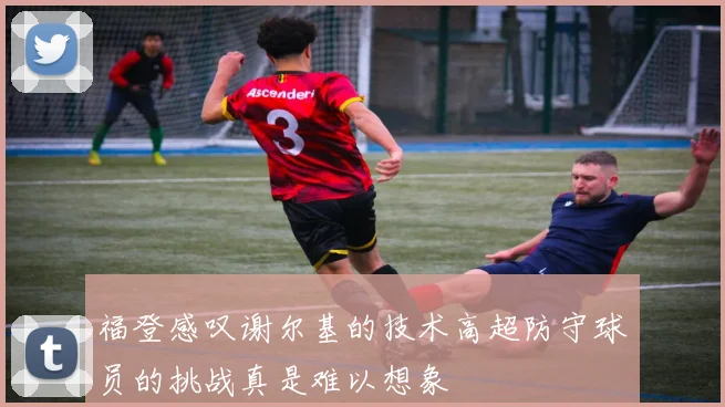 福登感叹谢尔基的技术高超防守球员的挑战真是难以想象