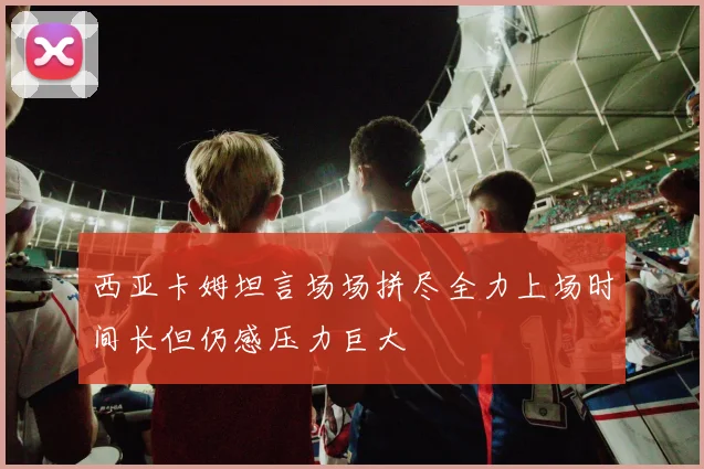 西亚卡姆坦言场场拼尽全力上场时间长但仍感压力巨大
