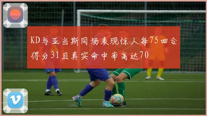 KD与亚当斯同场表现惊人每75回合得分31且真实命中率高达70