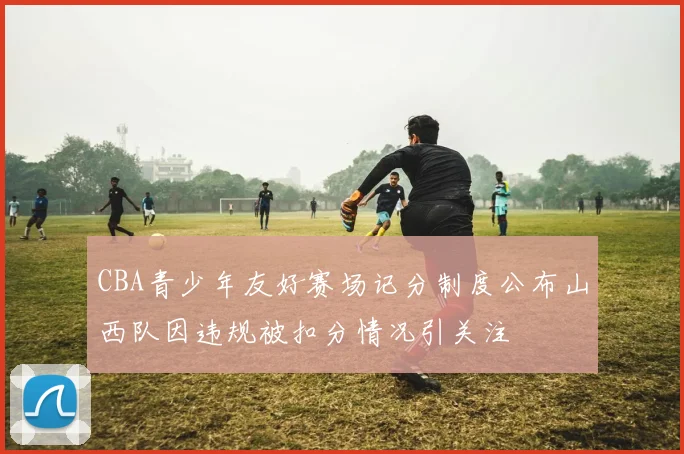 CBA青少年友好赛场记分制度公布山西队因违规被扣分情况引关注